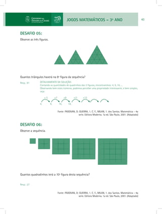 JOGOS MATEMÁTICOS – 3o
ANO 43
DESAFIO 05:
Observe as três figuras.
Quantos triângulos haverá na 8ª figura da sequência?
Resp.: 81
				 Fonte: PADOVAN, D; GUERRA, 1. C. F., MILAN, 1. dos Santos. Matemática - 4a
serie. Editora Moderna. 1a ed. São Paulo, 2001. (Adaptado)
DESAFIO 06:
Observe a sequência.
Quantos quadradinhos terá a 10ª figura desta sequência?
Resp.: 27
				 Fonte: PADOVAN, D; GUERRA, 1. C. F., MILAN, 1. dos Santos. Matemática - 4a
serie. Editora Moderna. 1a ed. São Paulo, 2001. (Adaptado)
DETALHAMENTO DA SOLUÇÃO:
Contando as quantidades de quadrinhos das 3 figuras, encontraremos: 4, 9, 16, ...
Observando bem estes números, podemos perceber uma propriedade interessante, e bem simples,
veja:
+ 5 +7	 +9	 +11	 +13
4, 	 9, 	 16, 	 18,
 