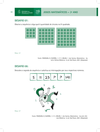JOGOS MATEMÁTICOS – 3o
ANO44
DESAFIO 07:
Observe a sequência e diga qual é quantidade de círculos no 9ª quadrado.
Resp.: 27
				 Fonte: PADOVAN, D; GUERRA, 1. C. F., MILAN, 1. dos Santos. Matemática - 4a
serie. Editora Moderna. 1a ed. São Paulo, 2001. (Adaptado)
DESAFIO 08:
Descubra o segredo da sequência e substitua as interrogações por seus respectivos números.
Resp.: 27
			 Fonte: PADOVAN, D; GUERRA, 1. C. F., MILAN, 1. dos Santos. Matemática - 4a serie. Edi-
tora Moderna. 1a ed. São Paulo, 2001. (Adaptado)
 