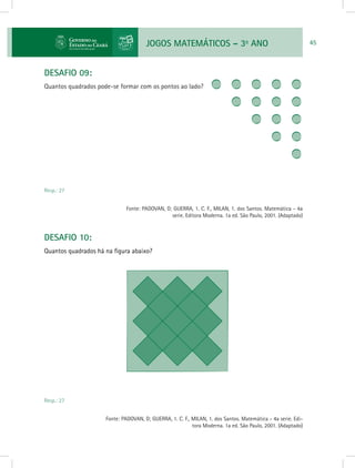 JOGOS MATEMÁTICOS – 3o
ANO 45
DESAFIO 09:
Quantos quadrados pode-se formar com os pontos ao lado?
		
Resp.: 27
				 Fonte: PADOVAN, D; GUERRA, 1. C. F., MILAN, 1. dos Santos. Matemática - 4a
serie. Editora Moderna. 1a ed. São Paulo, 2001. (Adaptado)
DESAFIO 10:
Quantos quadrados há na figura abaixo?
Resp.: 27
			 Fonte: PADOVAN, D; GUERRA, 1. C. F., MILAN, 1. dos Santos. Matemática - 4a serie. Edi-
tora Moderna. 1a ed. São Paulo, 2001. (Adaptado)
 