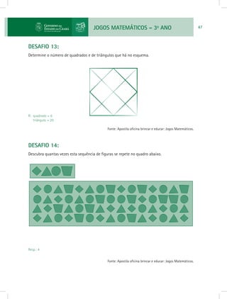 JOGOS MATEMÁTICOS – 3o
ANO 47
DESAFIO 13:
Determine o número de quadrados e de triângulos que há no esquema.
R: quadrado = 6
triângulo = 20
Fonte: Apostila oficina brincar e educar: Jogos Matemáticos.
DESAFIO 14:
Descubra quantas vezes esta sequência de figuras se repete no quadro abaixo.
Resp.: 4
Fonte: Apostila oficina brincar e educar: Jogos Matemáticos.
 