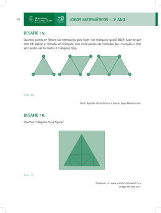JOGOS MATEMÁTICOS – 3o
ANO48
DESAFIO 15:
Quantos palitos de fósforo são necessários para fazer 100 triângulos iguais? DICA: Sabe-se que
com três palitos é formado um triângulo, com cinco palitos são formados dois triângulos e com
sete palitos são formados 3 triângulos. Veja.
Resp.: 201
Fonte: Apostila oficina brincar e educar: Jogos Matemáticos.
DESAFIO 16:
Quantos triângulos há na figura?
Resp.: 15
Disponível em: www.youtube.com/watch?v =
Acesso em: ano 2011.
 