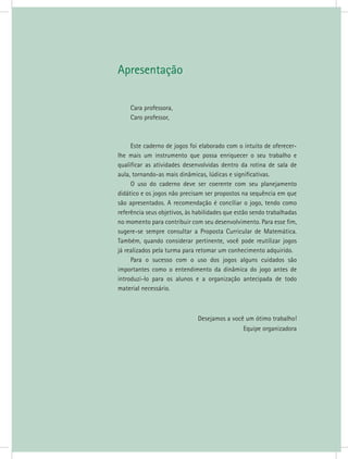 Apresentação
Cara professora,
Caro professor,
Este caderno de jogos foi elaborado com o intuito de oferecer-
lhe mais um instrumento que possa enriquecer o seu trabalho e
qualificar as atividades desenvolvidas dentro da rotina de sala de
aula, tornando-as mais dinâmicas, lúdicas e significativas.
O uso do caderno deve ser coerente com seu planejamento
didático e os jogos não precisam ser propostos na sequência em que
são apresentados. A recomendação é conciliar o jogo, tendo como
referência seus objetivos, às habilidades que estão sendo trabalhadas
no momento para contribuir com seu desenvolvimento. Para esse fim,
sugere-se sempre consultar a Proposta Curricular de Matemática.
Também, quando considerar pertinente, você pode reutilizar jogos
já realizados pela turma para retomar um conhecimento adquirido.
Para o sucesso com o uso dos jogos alguns cuidados são
importantes como o entendimento da dinâmica do jogo antes de
introduzi-lo para os alunos e a organização antecipada de todo
material necessário.
Desejamos a você um ótimo trabalho!
Equipe organizadora
 