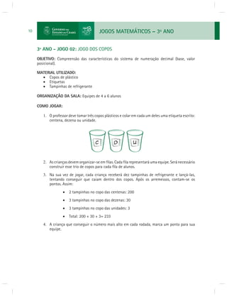 JOGOS MATEMÁTICOS – 3o ANO 
10 
3º ANO - JOGO 02: JOGO DOS COPOS 
OBJETIVO: Compreensão das características do sistema de numeração decimal (base, valor 
posicional). 
MATERIAL UTILIZADO: 
 Copos de plástico 
 Etiquetas 
 Tampinhas de refrigerante 
ORGANIZAÇÃO DA SALA: Equipes de 4 a 6 alunos 
COMO JOGAR: 
1. O professor deve tomar três copos plásticos e colar em cada um deles uma etiqueta escrito: 
centena, dezena ou unidade. 
2. As crianças devem organizar-se em fi las. Cada fi la representará uma equipe. Será necessário 
construir esse trio de copos para cada fi la de alunos. 
3. Na sua vez de jogar, cada criança receberá dez tampinhas de refrigerante e lançá-las, 
tentando conseguir que caiam dentro dos copos. Após os arremessos, contam-se os 
pontos. Assim: 
 2 tampinhas no copo das centenas: 200 
 3 tampinhas no copo das dezenas: 30 
 3 tampinhas no copo das unidades: 3 
 Total: 200 + 30 + 3= 233 
4. A criança que conseguir o número mais alto em cada rodada, marca um ponto para sua 
equipe. 
 