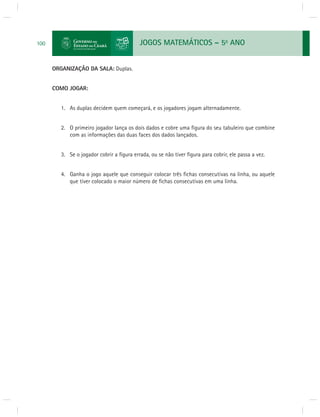 JOGOS MATEMÁTICOS – 5o ANO 
100 
ORGANIZAÇÃO DA SALA: Duplas. 
COMO JOGAR: 
1. As duplas decidem quem começará, e os jogadores jogam alternadamente. 
2. O primeiro jogador lança os dois dados e cobre uma fi gura do seu tabuleiro que combine 
com as informações das duas faces dos dados lançados. 
3. Se o jogador cobrir a fi gura errada, ou se não tiver fi gura para cobrir, ele passa a vez. 
4. Ganha o jogo aquele que conseguir colocar três fi chas consecutivas na linha, ou aquele 
que tiver colocado o maior número de fi chas consecutivas em uma linha. 
 