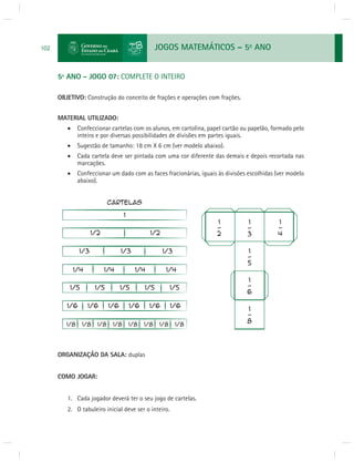 JOGOS MATEMÁTICOS – 5o ANO 
102 
5º ANO - JOGO 07: COMPLETE O INTEIRO 
OBJETIVO: Construção do conceito de frações e operações com frações. 
MATERIAL UTILIZADO: 
 Confeccionar cartelas com os alunos, em cartolina, papel cartão ou papelão, formado pelo 
inteiro e por diversas possibilidades de divisões em partes iguais. 
 Sugestão de tamanho: 18 cm X 6 cm (ver modelo abaixo). 
 Cada cartela deve ser pintada com uma cor diferente das demais e depois recortada nas 
marcações. 
 Confeccionar um dado com as faces fracionárias, iguais às divisões escolhidas (ver modelo 
abaixo). 
ORGANIZAÇÃO DA SALA: duplas 
COMO JOGAR: 
1. Cada jogador deverá ter o seu jogo de cartelas. 
2. O tabuleiro inicial deve ser o inteiro. 
 