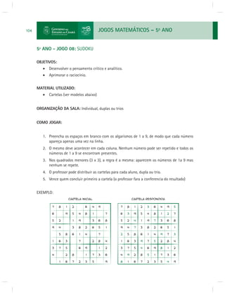 JOGOS MATEMÁTICOS – 5o ANO 
104 
5º ANO - JOGO 08: SUDOKU 
OBJETIVOS: 
 Desenvolver o pensamento crítico e analítico. 
 Aprimorar o raciocínio. 
MATERIAL UTILIZADO: 
 Cartelas (ver modelos abaixo) 
ORGANIZAÇÃO DA SALA: Individual, duplas ou trios 
COMO JOGAR: 
1. Preencha os espaços em branco com os algarismos de 1 a 9, de modo que cada número 
apareça apenas uma vez na linha. 
2. O mesmo deve acontecer em cada coluna. Nenhum número pode ser repetido e todos os 
números de 1 a 9 se encontram presentes. 
3. Nos quadrados menores (3 x 3), a regra é a mesma: aparecem os números de 1a 9 mas 
nenhum se repete. 
4. O professor pode distribuir as cartelas para cada aluno, dupla ou trio. 
5. Vence quem concluir primeiro a cartela (o professor fara a conferencia do resultado) 
EXEMPLO: 
 