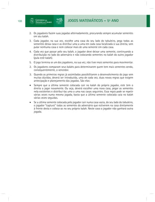 JOGOS MATEMÁTICOS – 5o ANO 
108 
2. Os jogadores fazem suas jogadas alternadamente, procurando sempre acumular sementes 
em seu kalah. 
3. Cada jogador, na sua vez, escolhe uma casa do seu lado do tabuleiro, pega todas as 
sementes dessa casa e as distribui uma a uma em cada casa localizada à sua direita, sem 
pular nenhuma casa e nem colocar mais de uma semente em cada casa. 
4. Cada vez que passar pelo seu kalah, o jogador deve deixar uma semente, continuando a 
distribuição no lado do adversário e não colocando sementes no kalah do outro jogador 
(pula este kalah). 
5. O jogo termina se um dos jogadores, na sua vez, não tiver mais sementes para movimentar. 
2. Os jogadores comparam seus kalahs para determinarem quem tem mais sementes sendo, 
consequentemente, o vencedor. 
3. Quando as primeiras regras já assimiladas possibilitarem o desenvolvimento do jogo sem 
muitas dúvidas, deverá ser introduzida, uma de cada vez, duas novas regras que exigem 
antecipação e planejamento das jogadas. São elas: 
 Sempre que a última semente colocada cair no kalah do próprio jogador, este tem o 
direito a jogar novamente. Ou seja, deverá escolher uma nova casa, pegar as sementes 
nela existentes e distribuí-las uma a uma nas casas seguintes. Essa regra pode se repetir 
várias vezes numa mesma jogada, basta que a última semente colocada caia no kalah 
várias vezes seguidas. 
 Se a última semente colocada pelo jogador cair numa casa vazia, do seu lado do tabuleiro, 
o jogador “captura” todas as sementes do adversário que estiverem na casa diretamente 
à frente desta e coloca-as no seu próprio kalah. Neste caso o jogador não ganhará outra 
jogada. 
 