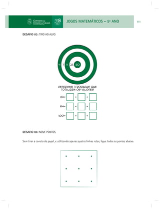 JOGOS MATEMÁTICOS – 5o ANO 111 
DESAFIO 03: TIRO AO ALVO 
DESAFIO 04: NOVE PONTOS 
Sem tirar a caneta do papel, e utilizando apenas quatro linhas retas, ligue todos os pontos abaixo. 
 