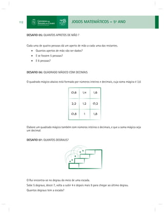 JOGOS MATEMÁTICOS – 5o ANO 
112 
DESAFIO 05: QUANTOS APRETOS DE MÃO ? 
Cada uma de quatro pessoas dá um aperto de mão a cada uma das restantes. 
 Quantos apertos de mão vão ser dados? 
 E se fossem 5 pessoas? 
 E 6 pessoas? 
DESAFIO 06: QUADRADO MÁGICO COM DECIMAIS 
O quadrado mágico abaixo está formado por números inteiros e decimais, cuja soma mágica é 3,6 
Elabore um quadrado mágico também com números inteiros e decimais, e que a soma mágica seja 
um decimal. 
DESAFIO 07: QUANTOS DEGRAUS? 
O Rui encontra-se no degrau do meio de uma escada. 
Sobe 5 degraus, desce 7, volta a subir 4 e depois mais 9 para chegar ao último degrau. 
Quantos degraus tem a escada? 
 