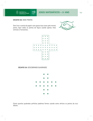 JOGOS MATEMÁTICOS – 5o ANO 113 
DESAFIO 08: NOVE PONTOS 
Sem tirar a caneta do papel e sem passar duas vezes pelo mesmo 
ponto, ligue todos os pontos da fi gura usando apenas retas 
verticais e horizontais. 
DESAFIO 09: DESCOBRINDO QUADRADOS 
Conte quantos quadrados perfeitos podemos formar usando como vértices os pontos da cruz 
abaixo. 
 