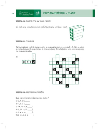 JOGOS MATEMÁTICOS – 5o ANO 
114 
DESAFIO 10: QUANTO PESA UM TIJOLO E MEIO ? 
Um tijolo pesa um quilo mais meio tijolo. Quanto pesa um tijolo e meio? 
DESAFIO 11: ZERO E UM 
Na fi gura abaixo, você só deve preencher as casas vazias com os números 0 e 1. Além só valem 
as contas da esquerda para direita e de cima para baixo. O resultado deve ser o número que estão 
nas casas sombreadas. 
Ex: 
DESAFIO 12: DESCOBRINDO PADRÕES 
Qual o próximo número da sequência abaixo ? 
a) (2, 4, 6, 8, _____) 
b) (1, 3, 5, 7, _____) 
c) (14, 12, 10, 8,_____) 
d) (5, 10, 15, 20, _____) 
e) (2, 4, 8, 16, _______) 
f) (1, 1, 2, 3, 5, 8, _____) 
 