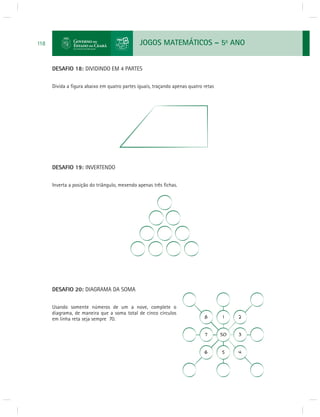 JOGOS MATEMÁTICOS – 5o ANO 
118 
DESAFIO 18: DIVIDINDO EM 4 PARTES 
Divida a fi gura abaixo em quatro partes iguais, traçando apenas quatro retas 
DESAFIO 19: INVERTENDO 
Inverta a posição do triângulo, mexendo apenas três fi chas. 
DESAFIO 20: DIAGRAMA DA SOMA 
Usando somente números de um a nove, complete o 
diagrama, de maneira que a soma total de cinco círculos 
em linha reta seja sempre 70. 
 