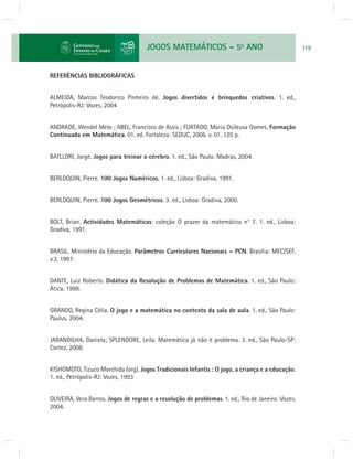 JOGOS MATEMÁTICOS – 5o ANO 119 
REFERÊNCIAS BIBLIOGRÁFICAS 
ALMEIDA, Marcos Teodorico Pinheiro de. Jogos divertidos e brinquedos criativos. 1. ed., 
Petrópolis-RJ: Vozes, 2004 
ANDRADE, Wendel Melo ; ABEL, Francisco de Assis ; FURTADO, Maria Osileusa Gomes. Formação 
Continuada em Matemática. 01. ed. Fortaleza: SEDUC, 2006. v. 01. 120 p. 
BATLLORI, Jorge. Jogos para treinar o cérebro. 1. ed., São Paulo: Madras, 2004. 
BERLOQUIN, Pierre. 100 Jogos Numéricos. 1. ed., Lisboa: Gradiva, 1991. 
BERLOQUIN, Pierre. 100 Jogos Geométricos. 3. ed., Lisboa: Gradiva, 2000. 
BOLT, Brian. Actividades Matemáticas: coleção O prazer da matemática n° 7. 1. ed., Lisboa: 
Gradiva, 1991. 
BRASIL. Ministério da Educação. Parâmetros Curriculares Nacionais – PCN. Brasília: MEC/SEF, 
v.3, 1997. 
DANTE, Luiz Roberto. Didática da Resolução de Problemas de Matemática. 1. ed., São Paulo: 
Ática, 1998. 
GRANDO, Regina Célia. O jogo e a matemática no contexto da sala de aula. 1. ed., São Paulo: 
Paulus, 2004. 
JARANDILHA, Daniela; SPLENDORE, Leila. Matemática já não é problema. 3. ed., São Paulo-SP: 
Cortez, 2008. 
KISHOMOTO, Tizuco Morchida (org). Jogos Tradicionais Infantis : O jogo, a criança e a educação. 
1. ed., Petrópolis-RJ: Vozes, 1993 
OLIVEIRA, Vera Barros. Jogos de regras e a resolução de problemas. 1. ed., Rio de Janeiro: Vozes, 
2004. 
 