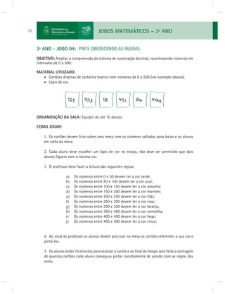 JOGOS MATEMÁTICOS – 3o ANO 
12 
3º ANO - JOGO 04: PINTE OBEDECENDO AS REGRAS 
OBJETIVO: Ampliar a compreensão do sistema de numeração decimal, reconhecendo números em 
intervalos de 0 a 500. 
MATERIAL UTILIZADO: 
 Cartelas diversas de cartolina branca com números de 0 a 500 (ver exemplo abaixo). 
 Lápis de cor. 
ORGANIZAÇÃO DA SALA: Equipes de até 10 alunos. 
COMO JOGAR: 
1. Os cartões devem fi car sobre uma mesa com os números voltados para baixo e os alunos 
em volta da mesa. 
2. Cada aluno deve escolher um lápis de cor no estojo, não deve ser permitido que dois 
alunos fi quem com a mesma cor. 
3. O professor deve fazer a leitura das seguintes regras: 
a) Os números entre 0 e 50 devem ter a cor verde; 
b) Os números entre 50 e 100 devem ter a cor azul; 
c) Os números entre 100 e 150 devem ter a cor amarela; 
d) Os números entre 150 e 200 devem ter a cor marrom; 
e) Os números entre 200 e 250 devem ter a cor lilás; 
f) Os números entre 250 e 300 devem ter a cor rosa; 
g) Os números entre 300 e 350 devem ter a cor laranja; 
h) Os números entre 350 e 400 devem ter a cor vermelha; 
i) Os números entre 400 e 450 devem ter a cor bege; 
j) Os números entre 450 e 500 devem ter a cor cinza; 
4. Ao sinal do professor os alunos devem procurar na mesa os cartões referentes a sua cor e 
pintá-los. 
5. Os alunos terão 10 minutos para realizar a tarefa e ao fi nal do tempo será feita a contagem 
de quantos cartões cada aluno conseguiu pintar corretamente de acordo com as regras das 
cores. 
 