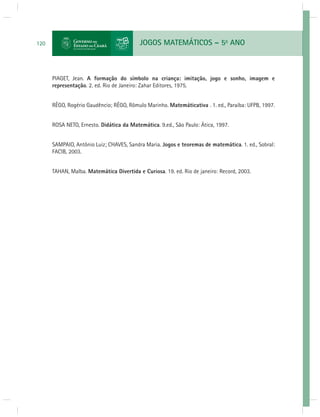 120 JOGOS MATEMÁTICOS – 5o ANO 
PIAGET, Jean. A formação do símbolo na criança: imitação, jogo e sonho, imagem e 
representação. 2. ed. Rio de Janeiro: Zahar Editores, 1975. 
RÊGO, Rogério Gaudêncio; RÊGO, Rômulo Marinho. Matemáticativa . 1. ed., Paraíba: UFPB, 1997. 
ROSA NETO, Ernesto. Didática da Matemática. 9.ed., São Paulo: Ática, 1997. 
SAMPAIO, Antônio Luiz; CHAVES, Sandra Maria. Jogos e teoremas de matemática. 1. ed., Sobral: 
FACIB, 2003. 
TAHAN, Malba. Matemática Divertida e Curiosa. 19. ed. Rio de janeiro: Record, 2003. 
 