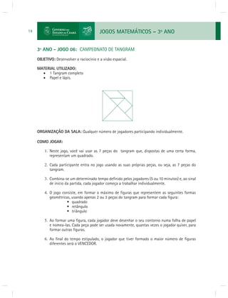 JOGOS MATEMÁTICOS – 3o ANO 
14 
3º ANO - JOGO 06: CAMPEONATO DE TANGRAM 
OBJETIVO: Desenvolver o raciocínio e a visão espacial. 
MATERIAL UTILIZADO: 
 1 Tangram completo 
 Papel e lápis. 
ORGANIZAÇÃO DA SALA: Qualquer número de jogadores participando individualmente. 
COMO JOGAR: 
1. Neste jogo, você vai usar as 7 peças do tangram que, dispostas de uma certa forma, 
representam um quadrado. 
2. Cada participante entra no jogo usando as suas próprias peças, ou seja, as 7 peças do 
tangram. 
3. Combina-se um determinado tempo defi nido pelos jogadores (5 ou 10 minutos) e, ao sinal 
de início da partida, cada jogador começa a trabalhar individualmente. 
4. O jogo consiste, em formar o máximo de fi guras que representem as seguintes formas 
geométricas, usando apenas 2 ou 3 peças do tangram para formar cada fi gura: 
• quadrado 
• retângulo 
• triângulo 
5. Ao formar uma fi gura, cada jogador deve desenhar o seu contorno numa folha de papel 
e nomea-las. Cada peça pode ser usada novamente, quantas vezes o jogador quiser, para 
formar outras fi guras. 
6. Ao fi nal do tempo estipulado, o jogador que tiver formado o maior número de fi guras 
diferentes será o VENCEDOR. 
 