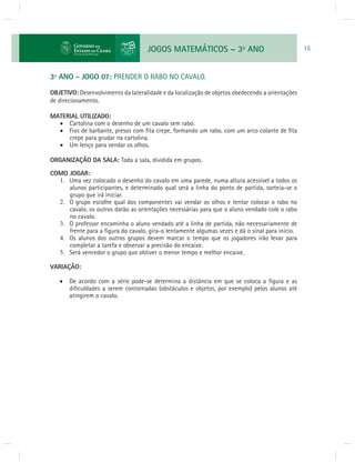 JOGOS MATEMÁTICOS – 3o ANO 15 
3º ANO - JOGO 07: PRENDER O RABO NO CAVALO. 
OBJETIVO: Desenvolvimento da lateralidade e da localização de objetos obedecendo a orientações 
de direcionamento. 
MATERIAL UTILIZADO: 
 Cartolina com o desenho de um cavalo sem rabo. 
 Fios de barbante, presos com fi ta crepe, formando um rabo, com um arco colante de fi ta 
crepe para grudar na cartolina. 
 Um lenço para vendar os olhos. 
ORGANIZAÇÃO DA SALA: Toda a sala, dividida em grupos. 
COMO JOGAR: 
1. Uma vez colocado o desenho do cavalo em uma parede, numa altura acessível a todos os 
alunos participantes, e determinado qual será a linha do ponto de partida, sorteia-se o 
grupo que irá iniciar. 
2. O grupo escolhe qual dos componentes vai vendar os olhos e tentar colocar o rabo no 
cavalo, os outros darão as orientações necessárias para que o aluno vendado cole o rabo 
no cavalo. 
3. O professor encaminha o aluno vendado até a linha de partida, não necessariamente de 
frente para a fi gura do cavalo, gira-o lentamente algumas vezes e dá o sinal para início. 
4. Os alunos dos outros grupos devem marcar o tempo que os jogadores irão levar para 
completar a tarefa e observar a precisão do encaixe. 
5. Será vencedor o grupo que obtiver o menor tempo e melhor encaixe. 
VARIAÇÃO: 
 De acordo com a série pode-se determina a distância em que se coloca a fi gura e as 
difi culdades a serem contornadas (obstáculos e objetos, por exemplo) pelos alunos até 
atingirem o cavalo. 
 