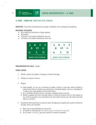 JOGOS MATEMÁTICOS – 3o ANO 
16 
3º ANO - JOGO 08: JOGO DAS SETE COBRAS 
OBJETIVO: Fixar fatos fundamentais da adição e trabalhar com resolução de problemas. 
MATERIAL UTILIZADO: 
 Dois tabuleiros (conforme a fi gura abaixo). 
 Dois dados. 
 10 fi chas e sete peões (cobras) de uma cor 
 10 fi chas e sete peões (cobras) de outra cor. 
ORGANIZAÇÃO DA SALA: Duplas. 
COMO JOGAR: 
1. Divida a classe em duplas e entregue o material do jogo. 
2. Coloque as regras na lousa: 
3. Regras: 
 Cada jogador, na sua vez, arremessa os dados, calcula a soma dos valores obtidos e 
coloca uma fi cha no número que representa o resultado obtido, mas se o resultado for 
7 coloca uma cobra (peão) no ninho das cobras. 
 Se o resultado obtido já estiver marcado, o jogador passa a sua vez. 
 Ganha o jogador que tiver marcado todos os números primeiro sem ter sete cobras no 
seu ninho ou quando o seu adversário tiver sete cobras mesmo que não tenha marcado 
todos os números. 
4. O professor deve questionar os alunos a partir de algumas situações que surjam no decorrer 
do jogo, como, por exemplo: 
 Quais são as possibilidades de marcar 6? 
 O 6 pode ser formado por 2 e 4 ou 4 e 2 ou 1 e 5 ou 5 e 1 ou 3 e 3. 
 Se eu somar 1+5 e 5+1, por que encontro o mesmo resultado? 
 