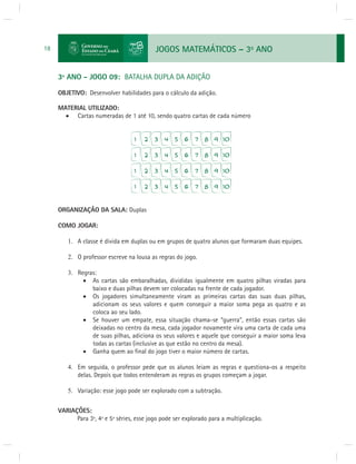 JOGOS MATEMÁTICOS – 3o ANO 
18 
3º ANO - JOGO 09: BATALHA DUPLA DA ADIÇÃO 
OBJETIVO: Desenvolver habilidades para o cálculo da adição. 
MATERIAL UTILIZADO: 
 Cartas numeradas de 1 até 10, sendo quatro cartas de cada número 
ORGANIZAÇÃO DA SALA: Duplas 
COMO JOGAR: 
1. A classe é divida em duplas ou em grupos de quatro alunos que formaram duas equipes. 
2. O professor escreve na lousa as regras do jogo. 
3. Regras: 
 As cartas são embaralhadas, divididas igualmente em quatro pilhas viradas para 
baixo e duas pilhas devem ser colocadas na frente de cada jogador. 
 Os jogadores simultaneamente viram as primeiras cartas das suas duas pilhas, 
adicionam os seus valores e quem conseguir a maior soma pega as quatro e as 
coloca ao seu lado. 
 Se houver um empate, essa situação chama-se “guerra”, então essas cartas são 
deixadas no centro da mesa, cada jogador novamente vira uma carta de cada uma 
de suas pilhas, adiciona os seus valores e aquele que conseguir a maior soma leva 
todas as cartas (inclusive as que estão no centro da mesa). 
 Ganha quem ao fi nal do jogo tiver o maior número de cartas. 
4. Em seguida, o professor pede que os alunos leiam as regras e questiona-os a respeito 
delas. Depois que todos entenderam as regras os grupos começam a jogar. 
5. Variação: esse jogo pode ser explorado com a subtração. 
VARIAÇÕES: 
Para 3ª, 4ª e 5ª séries, esse jogo pode ser explorado para a multiplicação. 
 