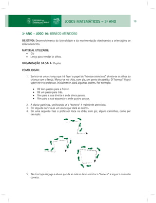 JOGOS MATEMÁTICOS – 3o ANO 19 
3º ANO - JOGO 10: BONECO ATENCIOSO 
OBJETIVO: Desenvolvimento da lateralidade e da movimentação obedecendo a orientações de 
direcionamento. 
MATERIAL UTILIZADO: 
 Giz 
 Lenço para vendar os olhos. 
ORGANIZAÇÃO DA SALA: Duplas. 
COMO JOGAR: 
1. Sorteia-se uma criança que irá fazer o papel de “boneco atencioso”. Venda-se os olhos da 
criança com o lenço. Marca-se no chão, com giz, um ponto de partida. O “boneco” fi cará 
sobre ele e o professor, inicialmente, dará algumas ordens. Por exemplo: 
 Dê dois passos para a frente. 
 Dê um passo para trás. 
 Vire para a sua direita e ande cinco passos. 
 Vire para a sua esquerda e ande quatro passos. 
2. A classe participa, verifi cando se o “boneco” é realmente atencioso. 
3. Em seguida sorteia-se um aluno que dará as ordens. 
4. Em uma segunda fase o professor risca no chão, com giz, alguns caminhos, como por 
exemplo: 
5. Nesta etapa do jogo o aluno que da as ordens deve orientar o “boneco” a seguir o caminho 
correto. 
 