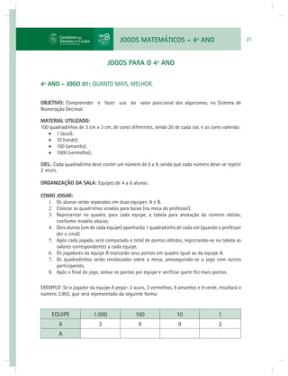 JOGOS MATEMÁTICOS – 4o ANO 21 
JOGOS PARA O 4º ANO 
4º ANO - JOGO 01: QUANTO MAIS, MELHOR. 
OBJETIVO: Compreender e fazer uso do valor posicional dos algarismos, no Sistema de 
Numeração Decimal. 
MATERIAL UTILIZADO: 
100 quadradinhos de 3 cm x 3 cm, de cores diferentes, sendo 20 de cada cor, e as cores valendo: 
 1 (azul); 
 10 (verde); 
 100 (amarelo); 
 1000 (vermelho); 
OBS.: Cada quadradinho deve conter um número de 0 a 9, sendo que cada número deve-se repetir 
2 vezes. 
ORGANIZAÇÃO DA SALA: Equipes de 4 a 6 alunos. 
COMO JOGAR: 
1. Os alunos serão separados em duas equipes: A e B. 
2. Colocar os quadrinhos virados para baixo (na mesa do professor). 
3. Representar no quadro, para cada equipe, a tabela para anotação do número obtido, 
conforme modelo abaixo. 
4. Dois alunos (um de cada equipe) apanharão 1 quadradinho de cada cor (quando o professor 
der o sinal). 
5. Após cada jogada, será computado o total de pontos obtidos, registrando-se na tabela os 
valores correspondentes a cada equipe. 
6. Os jogadores da equipe B marcarão seus pontos em quadro igual ao da equipe A. 
7. Os quadradinhos serão recolocados sobre a mesa, prosseguindo-se o jogo com outros 
participantes. 
8. Após o fi nal do jogo, somar os pontos por equipe e verifi car quem fez mais pontos. 
EXEMPLO: Se o jogador da equipe A pegar: 2 azuis, 3 vermelhos, 9 amarelos e 9 verde, resultará o 
número 3.992, que será representado da seguinte forma: 
EQUIPE 1.000 100 10 1 
A 3 9 9 2 
A 
 