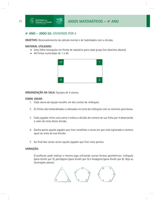 JOGOS MATEMÁTICOS – 4o ANO 
22 
4º ANO - JOGO 02: DIVIDINDO POR 4 
OBJETIVO: Desenvolvimento do cálculo mental e de habilidades com a divisão. 
MATERIAL UTILIZADO: 
 Uma folha retangular em forma de tabuleiro para cada grupo (ver desenho abaixo) 
 40 Fichas numeradas de 1 a 40 
ORGANIZAÇÃO DA SALA: Equipes de 4 alunos. 
COMO JOGAR: 
1. Cada aluno da equipe escolhe um dos cantos do retângulo. 
2. As fi chas são embaralhadas e colocadas no certo do retângulo com os números para baixo. 
3. Cada jogador retira uma carta e realiza a divisão do número de sua fi cha por 4 observando 
o valor do resto desta divisão. 
4. Ganha ponto aquele jogador que tiver escolhido o canto em que está registrado o número 
igual ao resto da sua divisão. 
5. Ao fi nal das cartas vence aquele jogador que fi zer mais pontos. 
VARIAÇÃO: 
O professor pode realizar o mesmo jogo utilizando outras formas geométricas: triângulo 
(para dividir por 3), pentágono (para dividir por 5) e hexágono (para dividir por 6). Veja as 
ilustrações abaixo: 
 