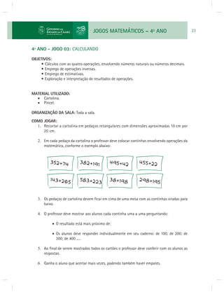 JOGOS MATEMÁTICOS – 4o ANO 23 
4º ANO - JOGO 03: CALCULANDO 
OBJETIVOS: 
• Cálculos com as quatro operações, envolvendo números naturais ou números decimais. 
• Emprego de operações inversas. 
• Emprego de estimativas. 
• Exploração e interpretação de resultados de operações. 
MATERIAL UTILIZADO: 
 Cartolina. 
 Pincel. 
ORGANIZAÇÃO DA SALA: Toda a sala. 
COMO JOGAR: 
1. Recortar a cartolina em pedaços retangulares com dimensões aproximadas 10 cm por 
20 cm. 
2. Em cada pedaço da cartolina o professor deve colocar continhas envolvendo operações da 
matemática, conforme o exemplo abaixo: 
3. Os pedaços de cartolina devem fi car em cima de uma mesa com as continhas viradas para 
baixo. 
4. O professor deve mostrar aos alunos cada continha uma a uma perguntando: 
 O resultado está mais próximo de: 
 Os alunos deve responder individualmente em seu caderno: de 100; de 200; de 
300; de 400 ..... 
5. Ao fi nal de serem mostrados todos os cartões o professor deve conferir com os alunos as 
respostas. 
6. Ganha o aluno que acertar mais vezes, podendo também haver empates. 
 