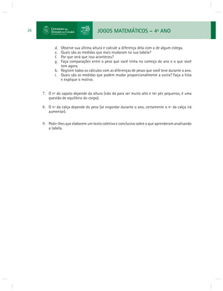 JOGOS MATEMÁTICOS – 4o ANO 
26 
d. Observe sua última altura e calcule a diferença dela com a de algum colega. 
e. Quais são as medidas que mais mudaram na sua tabela? 
f. Por que será que isso aconteceu? 
g. Faça comparações entre o peso que você tinha no começo do ano e o que você 
tem agora. 
h. Registre todos os cálculos com as diferenças de pesos que você teve durante o ano. 
i. Quais são as medidas que podem mudar proporcionalmente a outra? Faça a lista 
e explique o motivo. 
7. O nº do sapato depende da altura (não dá para ser muito alto e ter pés pequenos, é uma 
questão de equilíbrio do corpo). 
8. O nº da calça depende do peso (se engordar durante o ano, certamente o nº da calça irá 
aumentar). 
9. Pedir-lhes que elaborem um texto coletivo e conclusivo sobre o que aprenderam analisando 
a tabela. 
 