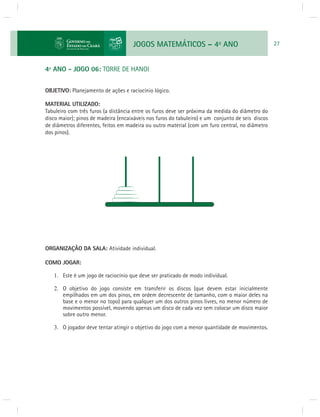 JOGOS MATEMÁTICOS – 4o ANO 27 
4º ANO - JOGO 06: TORRE DE HANOI 
OBJETIVO: Planejamento de ações e raciocínio lógico. 
MATERIAL UTILIZADO: 
Tabuleiro com três furos (a distância entre os furos deve ser próxima da medida do diâmetro do 
disco maior); pinos de madeira (encaixáveis nos furos do tabuleiro) e um conjunto de seis discos 
de diâmetros diferentes, feitos em madeira ou outro material (com um furo central, no diâmetro 
dos pinos). 
ORGANIZAÇÃO DA SALA: Atividade individual. 
COMO JOGAR: 
1. Este é um jogo de raciocínio que deve ser praticado de modo individual. 
2. O objetivo do jogo consiste em transferir os discos (que devem estar inicialmente 
empilhados em um dos pinos, em ordem decrescente de tamanho, com o maior deles na 
base e o menor no topo) para qualquer um dos outros pinos livres, no menor número de 
movimentos possível, movendo apenas um disco de cada vez sem colocar um disco maior 
sobre outro menor. 
3. O jogador deve tentar atingir o objetivo do jogo com a menor quantidade de movimentos. 
 