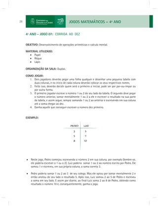 JOGOS MATEMÁTICOS – 4o ANO 
28 
4º ANO - JOGO 07: CORRIDA AO DEZ 
OBJETIVO: Desenvolvimento de operações aritméticas e calculo mental. 
MATERIAL UTILIZADO: 
 Papel 
 Régua 
 Lápis 
ORGANIZAÇÃO DA SALA: Duplas. 
COMO JOGAR: 
1. Dois jogadores deverão pegar uma folha qualquer e desenhar uma pequena tabela com 
duas colunas, e no início de cada coluna deverão colocar os seus respectivos nomes. 
2. Feito isso, deverão decidir quem será o primeiro a iniciar, pode ser por par-ou-ímpar ou 
por outra forma. 
3. O primeiro jogador escreve o número 1 ou 2 do seu lado da tabela. O segundo deve pegar 
o número anterior, somar mentalmente 1 ou 2 a ele e escrever o resultado na sua parte 
da tabela, e assim segue, sempre somando 1 ou 2 ao anterior e escrevendo em sua coluna 
até a soma chegar ao dez. 
4. Ganha aquele que conseguir escrever o número dez primeiro. 
EXEMPLO: 
 Neste jogo, Pedro começou escrevendo o número 2 em sua coluna, por exemplo (lembre-se, 
ele poderia escrever o 1 ou o 2). Luiz poderia somar 1 ou 2 ao número escrito por Pedro. Ele 
somou 1 e escreveu, em sua própria coluna, a soma correta 3. 
 Pedro poderia somar 1 ou 2 ao 3 de seu colega. Mas ele optou por somar mentalmente 2 e 
então anotou do seu lado o resultado 5. Após isso, Luiz somou 2 ao 5 de Pedro e escreveu 
a soma em seu lado. E assim por diante, ao fi nal Luiz soma 2 ao 8 de Pedro, obtendo como 
resultado o número 10 e, consequentemente, ganha o jogo. 
 