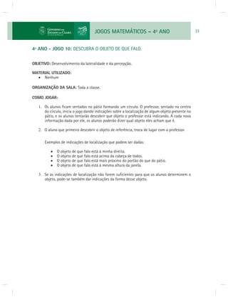 JOGOS MATEMÁTICOS – 4o ANO 33 
4º ANO - JOGO 10: DESCUBRA O OBJETO DE QUE FALO. 
OBJETIVO: Desenvolvimento da lateralidade e da percepção. 
MATERIAL UTILIZADO: 
 Nenhum 
ORGANIZAÇÃO DA SALA: Toda a classe. 
COMO JOGAR: 
1. Os alunos fi cam sentados no pátio formando um círculo. O professor, sentado no centro 
do círculo, inicia o jogo dando indicações sobre a localização de algum objeto presente no 
pátio, e os alunos tentarão descobrir que objeto o professor está indicando. A cada nova 
informação dada por ele, os alunos poderão dizer qual objeto eles acham que é. 
2. O aluno que primeiro descobrir o objeto de referência, troca de lugar com o professor. 
Exemplos de indicações de localização que podem ser dadas: 
 O objeto de que falo está à minha direita. 
 O objeto de que falo está acima da cabeça de todos. 
 O objeto de que falo está mais próximo do portão do que do pátio. 
 O objeto de que falo está à mesma altura da janela. 
3. Se as indicações de localização não forem sufi cientes para que os alunos determinem o 
objeto, pode-se também dar indicações da forma desse objeto. 
 
