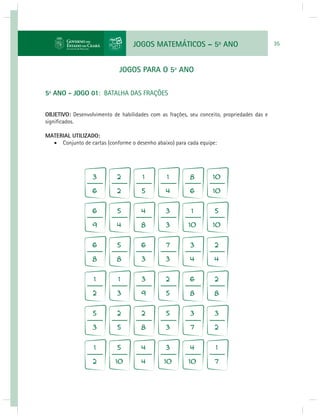 JOGOS MATEMÁTICOS – 5o ANO 35 
JOGOS PARA O 5º ANO 
5º ANO - JOGO 01: BATALHA DAS FRAÇÕES 
OBJETIVO: Desenvolvimento de habilidades com as frações, seu conceito, propriedades das e 
signifi cados. 
MATERIAL UTILIZADO: 
 Conjunto de cartas (conforme o desenho abaixo) para cada equipe: 
 