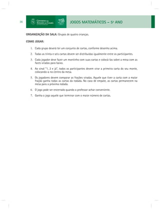 JOGOS MATEMÁTICOS – 5o ANO 
36 
ORGANIZAÇÃO DA SALA: Grupos de quatro crianças. 
COMO JOGAR: 
1. Cada grupo deverá ter um conjunto de cartas, conforme desenho acima. 
2. Todas as trinta e seis cartas devem ser distribuídas igualmente entre os participantes. 
3. Cada jogador deve fazer um montinho com suas cartas e colocá-las sobre a mesa com as 
faces viradas para baixo. 
4. Ao sinal “1, 2 e já”, todos os participantes devem virar a primeira carta do seu monte, 
colocando-a no centro da mesa. 
5. Os jogadores devem comparar as frações viradas. Aquele que tiver a carta com a maior 
fração ganha todas as cartas da rodada. No caso de empate, as cartas permanecem na 
mesa para a próxima rodada. 
6. O jogo pode ser encerrado quando o professor achar conveniente. 
7. Ganha o jogo aquele que terminar com o maior número de cartas. 
 