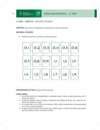 JOGOS MATEMÁTICOS – 5o ANO 
38 
5º ANO - JOGO 03: JOGO DOS DECIMAIS 
OBJETIVO: Desenvolver a habilidade de calcular com números decimais. 
MATERIAL UTILIZADO: 
 Cartões de cartolina conforme o desenho abaixo 
ORGANIZAÇÃO DA SALA: Grupos de três crianças 
COMO JOGAR: 
1. Os cartões devem ser embaralhados e colocados sobre a mesa, virados para baixo, em 3 
linhas e 6 colunas. 
2. O primeiro jogador retira 2 cartões e mostra-os aos colegas do grupo. Se a soma for um 
inteiro, ele continua a jogar. 
3. Se a soma não for um inteiro, ele recoloca os dois cartões exatamente na mesma posição 
e é a vez do segundo jogador. 
4. O jogo termina quando não fi carem mais cartões sobre a mesa. O vencedor será aquele 
que tiver obtido o maior número de cartões. 
 