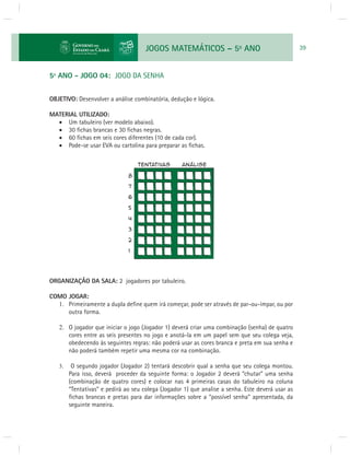 JOGOS MATEMÁTICOS – 5o ANO 39 
5º ANO - JOGO 04: JOGO DA SENHA 
OBJETIVO: Desenvolver a análise combinatória, dedução e lógica. 
MATERIAL UTILIZADO: 
 Um tabuleiro (ver modelo abaixo). 
 30 fi chas brancas e 30 fi chas negras. 
 60 fi chas em seis cores diferentes (10 de cada cor). 
 Pode-se usar EVA ou cartolina para preparar as fi chas. 
ORGANIZAÇÃO DA SALA: 2 jogadores por tabuleiro. 
COMO JOGAR: 
1. Primeiramente a dupla defi ne quem irá começar, pode ser através de par-ou-ímpar, ou por 
outra forma. 
2. O jogador que iniciar o jogo (Jogador 1) deverá criar uma combinação (senha) de quatro 
cores entre as seis presentes no jogo e anotá-la em um papel sem que seu colega veja, 
obedecendo às seguintes regras: não poderá usar as cores branca e preta em sua senha e 
não poderá também repetir uma mesma cor na combinação. 
3. O segundo jogador (Jogador 2) tentará descobrir qual a senha que seu colega montou. 
Para isso, deverá proceder da seguinte forma: o Jogador 2 deverá “chutar” uma senha 
(combinação de quatro cores) e colocar nas 4 primeiras casas do tabuleiro na coluna 
“Tentativas” e pedirá ao seu colega (Jogador 1) que analise a senha. Este deverá usar as 
fi chas brancas e pretas para dar informações sobre a “possível senha” apresentada, da 
seguinte maneira. 
 