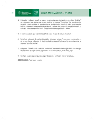 JOGOS MATEMÁTICOS – 5o ANO 
40 
4. O Jogador 1 colocará uma fi cha branca na primeira casa do tabuleiro na coluna “Análise” 
se o elemento que estiver na mesma posição na coluna “Tentativas” for um elemento 
presente em sua senha e na posição correta. Será atribuída uma fi cha preta nessa mesma 
casa se o elemento correspondente pertencer à senha, mas estiver na posição incorreta. E 
não será atribuída nenhuma fi cha caso o elemento não pertença à senha. 
5. E assim segue até que a análise seja feita ate a 4ª casa da coluna “Análise”. 
6. Feito isso, o Jogador 2 analisará os dados obtidos e “chutará” uma nova combinação e, 
da mesma forma, o Jogador 1, obedecendo à correspondência anterior, deverá analisar a 
segunda “possível senha”. 
7. O Jogador 2 poderá fazer 8 “chutes” para tentar descobrir a combinação, caso não consiga 
deverá trocar de lugar com o Jogador 1 e dá-se início, então, a um novo jogo. 
8. Ganhará aquele jogador que conseguir descobrir a senha em menos tentativas. 
OBSERVAÇÃO: Pode haver empate. 
 