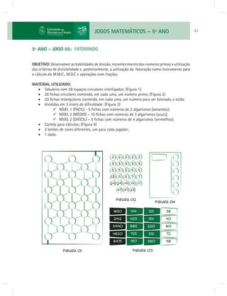 JOGOS MATEMÁTICOS – 5o ANO 41 
5º ANO - JOGO 05: FATORANDO 
OBJETIVO: Desenvolver as habilidades de divisão, reconhecimento dos números primos e utilização 
dos critérios de divisibilidade e, posteriormente, a utilização da fatoração como instrumento para 
o cálculo do M.M.C., M.D.C e operações com frações. 
MATERIAL UTILIZADO: 
 Tabuleiro com 28 espaços circulares interligados; (Figura 1) 
 28 fi chas circulares contendo, em cada uma, um número primo; (Figura 2) 
 20 fi chas retangulares contendo, em cada uma, um número para ser fatorado, e estão 
 divididas em 3 níveis de difi culdade: (Figura 3) 
NÍVEL 1 (FÁCIL) - 5 fi chas com números de 2 algarismos (amarelos); 
NÍVEL 2 (MÉDIO) – 10 fi chas com números de 3 algarismos (azuis); 
NÍVEL 2 (DIFÍCIL) – 5 fi chas com números de 4 algarismos (vermelhos). 
 Cartela para cálculos; (Figura 4) 
 2 botões de cores diferentes, um para cada jogador; 
 1 dado. 
 
