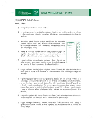 JOGOS MATEMÁTICOS – 5o ANO 
42 
ORGANIZAÇÃO DA SALA: Duplas. 
COMO JOGAR: 
1. Cada participante deverá ter um botão; 
2. Os participantes devem embaralhar as peças circulares que contêm os números primos, 
e colocá-las sobre o tabuleiro, com a face voltada para baixo, nos espaços circulares do 
tabuleiro; 
3. Em seguida, devem colocar as peças retangulares que contêm os 
números naturais sobre a mesa, e separá-las de acordo com o nível 
de difi culdade (amarelos, azuis e vermelhos) em três blocos com a 
face voltada para baixo; 
4. Defi ne-se, no início, a ordem em que cada jogador vai jogar. Em 
seguida, cada jogador deve pegar uma peça retangular do nível 
1(fácil) e colocar sobre a cartela para cálculos (fi gura 6); 
5. O jogo tem início com um jogador lançando o dado e fazendo seu 
botão percorrer tantas casas quantas as que foram indicadas na 
face superior do dado, em qualquer direção do tabuleiro; 
6. O jogo tem início com um jogador lançando o dado e fazendo seu botão percorrer tantas 
casas quantas as que foram indicadas na face superior do dado, em qualquer direção do 
tabuleiro; 
7. O primeiro jogador deverá virar a peça circular da casa em que parou e verifi car se o 
número que sorteou do tabuleiro pode ou não dividir o número de sua cartela de cálculos. 
Se der, ele coloca a peça sorteada do tabuleiro sobre a cartela de cálculos (Figura 6), faz 
a divisão na cartela de cálculos e, fi ca com a peça sorteada passando a vez para o outro 
jogador. Caso a peça sorteada do tabuleiro não der para dividir o número o jogador coloca 
a peça de volta com a face voltada para baixo e passa a vez para o outro jogador. Veja 
exemplo; 
8. O segundo jogador repete o procedimento anterior e o jogo continua assim sucessivamente 
até que o jogador que conseguir fazer a divisão primeiro ganha o jogo; 
9. O jogo prossegue com mais 7 rodadas, sendo: mais 1(uma) rodada no nível 1 (fácil), 4 
(quatro) rodadas com números do nível 2 (médio) e 2 (duas)rodadas com os números do 
nível 3 (difícil). 
 
