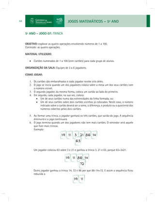 JOGOS MATEMÁTICOS – 5o ANO 
44 
5º ANO - JOGO 07: TRINCA 
OBJETIVO: explorar as quatro operações envolvendo números de 1 a 100. 
Conteúdo: as quatro operações 
MATERIAL UTILIZADO: 
 Cartões numerados de 1 a 100 (cem cartões) para cada grupo de alunos. 
ORGANIZAÇÃO DA SALA: Equipes de 3 a 6 jogadores. 
COMO JOGAR: 
1. Os cartões são embaralhados e cada jogador recebe oito deles. 
2. O jogo se inicia quando um dos jogadores coloca sobre a mesa um dos seus cartões com 
o número visível. 
3. O segundo jogador, da mesma forma, coloca um cartão ao lado do primeiro. 
4. Em seguida, cada jogador, na sua vez, coloca: 
 Um de seus cartões numa das extremidades da linha formada, ou: 
 Um de seus cartões sobre dois cartões vizinhos já colocados. Neste caso, o número 
indicado sobre o cartão deverá ser a soma, a diferença, o produto ou o quociente dos 
números cobertos pelos dois cartões. 
5. Ao formar uma trinca, o jogador ganhará os três cartões, que sairão do jogo. A sequência 
diminuirá e o jogo continuará. 
6. O jogo termina quando um dos jogadores não tem mais cartões. O vencedor será aquele 
que fi zer mais trincas. 
Exemplo: 
Um jogador colocou 63 sobre 3 e 21 e ganhou a trinca 3, 21 e 63, porque 63=3x21. 
Outro jogador ganhou a trinca 14, 72 e 86 por que 86-14=72. E assim a sequência fi cou 
reduzida a 
 