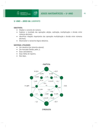 JOGOS MATEMÁTICOS – 5o ANO 45 
5º ANO - JOGO 08: LABIRINTO 
OBJETIVOS: 
 Ampliar o conceito de número; 
 Explorar o resultado das operações adição, subtração, multiplicação e divisão entre 
números decimais; 
 Identifi car relações importantes das operações multiplicação e divisão entre números 
decimais; 
 Desenvolver o raciocínio lógico-dedutivo. 
MATERIAL UTILIZADO: 
 Um tabuleiro (ver desenho abaixo); 
 Um marcador (botão, peão...); 
 Duas calculadoras; 
 Duas folhas de registro; 
 Dois lápis. 
 