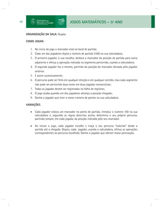 JOGOS MATEMÁTICOS – 5o ANO 
46 
ORGANIZAÇÃO DA SALA: Duplas 
COMO JOGAR: 
1. No inicio do jogo o marcador está no local de partida; 
2. Cada um dos jogadores digita o número de partida (100) na sua calculadora; 
3. O primeiro jogador, à sua escolha, desloca o marcador da posição de partida para outra 
adjacente e efetua a operação indicada no segmento percorrido, usando a calculadora; 
4. O segundo jogador faz o mesmo, partindo da posição do marcador deixada pelo jogador 
anterior. 
5. E assim sucessivamente; 
6. O percurso pode ser feito em qualquer direção e em qualquer sentido, mas cada segmento 
não pode ser percorrido duas vezes em duas jogadas consecutivas; 
7. Todas as jogadas devem ser registradas na folha de registros; 
8. O jogo acaba quando um dos jogadores alcança a posição chegada; 
9. Ganha o jogador que tiver o maior número de pontos na sua calculadora. 
VARIAÇÕES 
 Cada jogador coloca um marcador no ponto de partida, introduz o número 100 na sua 
calculadora e, seguindo as regras descritas acima, determina o seu próprio percurso, 
partindo sempre, em cada jogada, da posição indicada pelo seu marcador. 
 Ao iniciar o jogo, cada jogador escolhe e traça o seu percurso “colorido” desde a 
partida até a chegada. Depois, cada jogador, usando a calculadora, efetua as operações 
correspondentes ao percurso escolhido. Ganha o jogador que obtiver maior pontuação. 
 