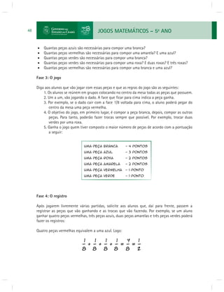 JOGOS MATEMÁTICOS – 5o ANO 
48 
 Quantas peças azuis são necessárias para compor uma branca? 
 Quantas peças vermelhas são necessárias para compor uma amarela? E uma azul? 
 Quantas peças verdes são necessárias para compor uma branca? 
 Quantas peças verdes são necessárias para compor uma roxa? E duas roxas? E três roxas? 
 Quantas peças vermelhas são necessárias para compor uma branca e uma azul? 
Fase 3: O jogo 
Diga aos alunos que vão jogar com essas peças e que as regras do jogo são as seguintes: 
1. Os alunos se reúnem em grupos colocando no centro da mesa todas as peças que possuem. 
2. Um a um, vão jogando o dado. A face que fi car para cima indica a peça ganha. 
3. Por exemplo, se o dado cair com a face 1/8 voltada para cima, o aluno poderá pegar do 
centro da mesa uma peça vermelha. 
4. O objetivo do jogo, em primeiro lugar, é compor a peça branca, depois, compor as outras 
peças. Para tanto, poderão fazer trocas sempre que possível. Por exemplo, trocar duas 
verdes por uma roxa. 
5. Ganha o jogo quem tiver composto o maior número de peças de acordo com a pontuação 
a seguir: 
Fase 4: O registro 
Após jogarem livremente várias partidas, solicite aos alunos que, daí para frente, passem a 
registrar as peças que vão ganhando e as trocas que vão fazendo. Por exemplo, se um aluno 
ganhar quatro peças vermelhas, três peças azuis, duas peças amarelas e três peças verdes poderá 
fazer os registros: 
Quatro peças vermelhas equivalem a uma azul. Logo: 
 