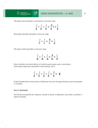JOGOS MATEMÁTICOS – 5o ANO 49 
Três peças azuis equivalem a uma branca e uma azul. Logo: 
Duas peças amarelas equivalem a uma azul. Logo: 
Três peças verdes equivalem a uma azul. Logo: 
Como resultado, esse aluno obteve um total de quatro peças azuis e uma branca. 
Como quatro peças azuis equivalem a duas brancas, isto é: 
Então ele poderá fazer novas trocas e, fi nalmente, fi car com três peças brancas, o que corresponde 
a 12 pontos. 
Fase 5: Conclusões 
Ao fi nal da uma partida com registros, convide os alunos a explicarem suas trocas e justifi car o 
registro utilizado. 
 