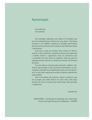 Apresentação 
Cara professora, 
Caro professor, 
Com dedicação, elaboramos este caderno de atividades para 
que você professor(a) possa utilizá-lo com seus alunos. Priorizamos 
enriquecer o seu trabalho e qualifi car as atividades desenvolvidas 
dentro da rotina de sala de aula, tornando-as mais dinâmicas, lúdicas 
e signifi cativas. 
Estas são as razões da existência deste material do PAIC+5: 
fornecer a vocês, professores, sugestões de práticas para aperfeiçoar 
o trabalho docente e proporcionar trocas de experiências para 
a caminhada com êxito dentro do magistério. Toda essa gama de 
sugestões pretende valorizar as iniciativas de estímulo e de formação 
de leitores. 
O uso do caderno é efetivado pelas orientações didáticas refe-rentes 
à cada atividade. E estas, quando bem apreendidas, é que fa-vorecerão 
a realização das atividades pelos alunos com mais autono-mia. 
E a você, dará a segurança em atingir os objetivos específi cos de 
cada atividade. 
Cabe a você abraçar este material e realizar os objetivos a que 
ele se propõe, para então deixá-lo em outras mãos, como agora 
fazemos com você, na certeza de que serão sempre mãos generosas 
e competentes. 
Cordialmente, 
SEDUC/COPEM – Coordenação de Cooperação com os Municípios 
Escola de Formação Permanente do Magistério - ESFAPEM 
 