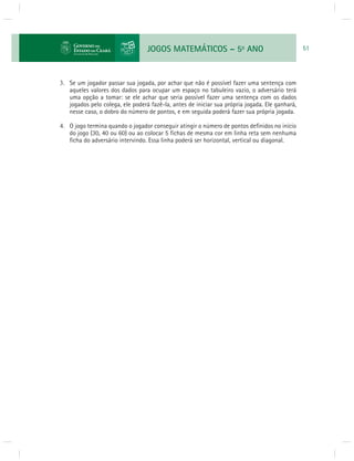 JOGOS MATEMÁTICOS – 5o ANO 51 
3. Se um jogador passar sua jogada, por achar que não é possível fazer uma sentença com 
aqueles valores dos dados para ocupar um espaço no tabuleiro vazio, o adversário terá 
uma opção a tomar: se ele achar que seria possível fazer uma sentença com os dados 
jogados pelo colega, ele poderá fazê-la, antes de iniciar sua própria jogada. Ele ganhará, 
nesse caso, o dobro do número de pontos, e em seguida poderá fazer sua própria jogada. 
4. O jogo termina quando o jogador conseguir atingir o número de pontos defi nidos no início 
do jogo (30, 40 ou 60) ou ao colocar 5 fi chas de mesma cor em linha reta sem nenhuma 
fi cha do adversário intervindo. Essa linha poderá ser horizontal, vertical ou diagonal. 
 