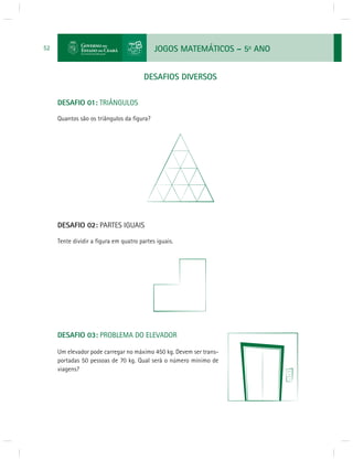 JOGOS MATEMÁTICOS – 5o ANO 
52 
DESAFIOS DIVERSOS 
DESAFIO 01: TRIÂNGULOS 
Quantos são os triângulos da fi gura? 
DESAFIO 02: PARTES IGUAIS 
Tente dividir a fi gura em quatro partes iguais. 
DESAFIO 03: PROBLEMA DO ELEVADOR 
Um elevador pode carregar no máximo 450 kg. Devem ser trans-portadas 
50 pessoas de 70 kg. Qual será o número mínimo de 
viagens? 
 