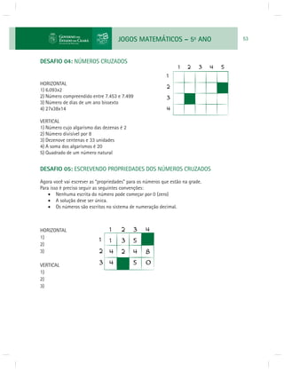 JOGOS MATEMÁTICOS – 5o ANO 53 
DESAFIO 04: NÚMEROS CRUZADOS 
HORIZONTAL 
1) 6.093x2 
2) Número compreendido entre 7.453 e 7.499 
3) Número de dias de um ano bissexto 
4) 27x38x14 
VERTICAL 
1) Número cujo algarismo das dezenas é 2 
2) Número divisível por 8 
3) Dezenove centenas e 33 unidades 
4) A soma dos algarismos é 20 
5) Quadrado de um número natural 
DESAFIO 05: ESCREVENDO PROPRIEDADES DOS NÚMEROS CRUZADOS 
Agora você vai escrever as “propriedades” para os números que estão na grade. 
Para isso é preciso seguir as seguintes convenções: 
 Nenhuma escrita do número pode começar por 0 (zero) 
 A solução deve ser única. 
 Os números são escritos no sistema de numeração decimal. 
HORIZONTAL 
1) 
2) 
3) 
VERTICAL 
1) 
2) 
3) 
 
