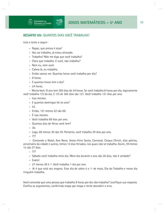 JOGOS MATEMÁTICOS – 5o ANO 55 
DESAFIO 09: QUANTOS DIAS VOCÊ TRABALHA? 
Leia o texto a seguir: 
– Rapaz, que pressa é essa? 
– Vou ao trabalho, já estou atrasado. 
– Trabalho? Não me diga que você trabalha? 
– Claro que trabalho. E você, não trabalha? 
– Nem eu, nem você. 
– Calma lá, eu trabalho. 
– Então vamos ver. Quantas horas você trabalha por dia? 
– 8 horas. 
– E quantas horas tem o dia? 
– 24 horas. 
– Muito bem. O ano tem 365 dias de 24 horas. Se você trabalha 8 horas por dia, logicamente 
você trabalha 1/3 do dia. E 1/3 de 365 dias são 121. Você trabalha 121 dias por ano. 
– Isso mesmo. 
– E quantos domingos há no ano? 
– 52. 
– Então, 121 menos 52 são 69. 
– É isso mesmo. 
– Você trabalha 69 dias por ano. 
– Quantos dias de férias você tem? 
– 30. 
– Logo, 69 menos 30 são 39. Portanto, você trabalha 39 dias por ano. 
– ??? 
– Contando o Natal, Ano Novo, Sexta–Feira Santa, Carnaval, Corpus Christi, dias pátrios, 
aniversário da cidade e outros, temos 12 dias feriados, nos quais não se trabalha. Assim, 39 menos 
12 são 27 dias. 
– ??? 
– Sábado você trabalha meio dia. Meio dia durante o ano são 26 dias, não é verdade? 
– Exato! 
– 27 menos 26 é 1. Você trabalha 1 dia por ano. 
– Aí é que está seu engano. Esse dia de sobra é o 1º de maio, Dia do Trabalho e nesse dia 
ninguém trabalha. 
Você concorda que uma pessoa que trabalha 8 horas por dia não trabalha? Justifi que sua resposta. 
Confi ra os argumentos, conferindo etapa por etapa e tente descobrir o erro. 
 