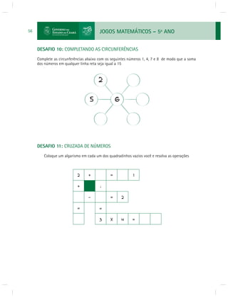 JOGOS MATEMÁTICOS – 5o ANO 
56 
DESAFIO 10: COMPLETANDO AS CIRCUNFERÊNCIAS 
Complete as circunferências abaixo com os seguintes números 1, 4, 7 e 8 de modo que a soma 
dos números em qualquer linha reta seja igual a 15 
DESAFIO 11: CRUZADA DE NÚMEROS 
Coloque um algarismo em cada um dos quadradinhos vazios você e resolva as operações 
 