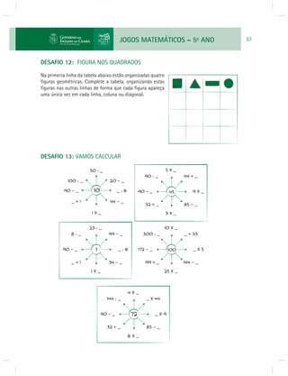 JOGOS MATEMÁTICOS – 5o ANO 57 
DESAFIO 12: FIGURA NOS QUADRADOS 
Na primeira linha da tabela abaixo estão organizadas quatro 
fi guras geométricas. Complete a tabela, organizando estas 
fi guras nas outras linhas de forma que cada fi gura apareça 
uma única vez em cada linha, coluna ou diagonal. 
DESAFIO 13: VAMOS CALCULAR 
 